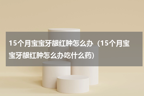 15个月宝宝牙龈红肿怎么办（15个月宝宝牙龈红肿怎么办吃什么药）