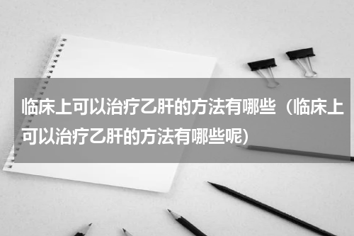 临床上可以治疗乙肝的方法有哪些（临床上可以治疗乙肝的方法有哪些呢）