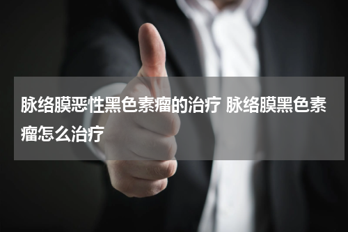 脉络膜恶性黑色素瘤的治疗 脉络膜黑色素瘤怎么治疗