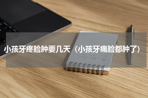 小孩牙疼脸肿要几天（小孩牙痛脸都肿了）
