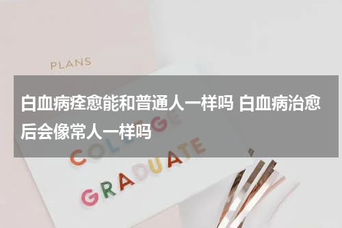 白血病痊愈能和普通人一样吗 白血病治愈后会像常人一样吗