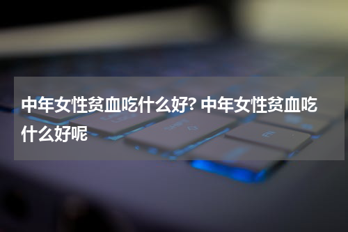 中年女性贫血吃什么好? 中年女性贫血吃什么好呢