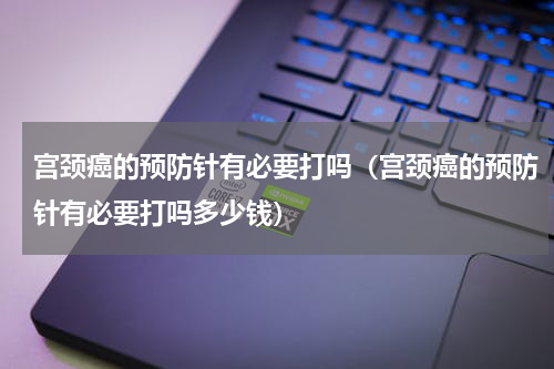 宫颈癌的预防针有必要打吗（宫颈癌的预防针有必要打吗多少钱）