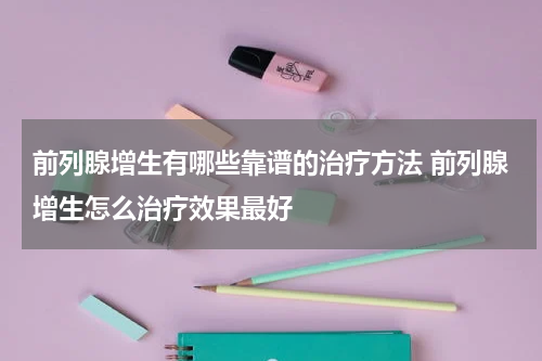前列腺增生有哪些靠谱的治疗方法 前列腺增生怎么治疗效果最好