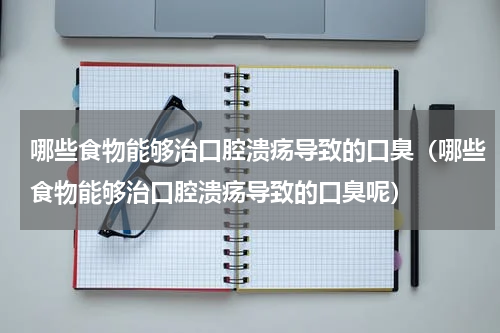 哪些食物能够治口腔溃疡导致的口臭（哪些食物能够治口腔溃疡导致的口臭呢）