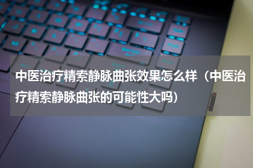中医治疗精索静脉曲张效果怎么样（中医治疗精索静脉曲张的可能性大吗）
