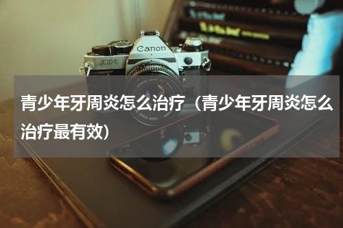 青少年牙周炎怎么治疗（青少年牙周炎怎么治疗最有效）