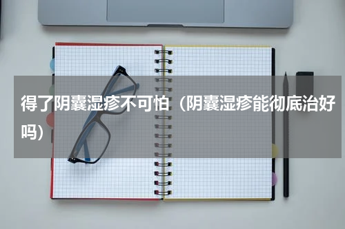 得了阴囊湿疹不可怕（阴囊湿疹能彻底治好吗）