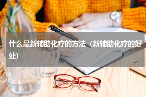 什么是新辅助化疗的方法（新辅助化疗的好处）
