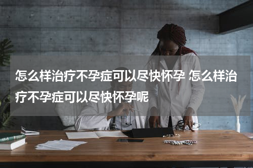 怎么样治疗不孕症可以尽快怀孕 怎么样治疗不孕症可以尽快怀孕呢