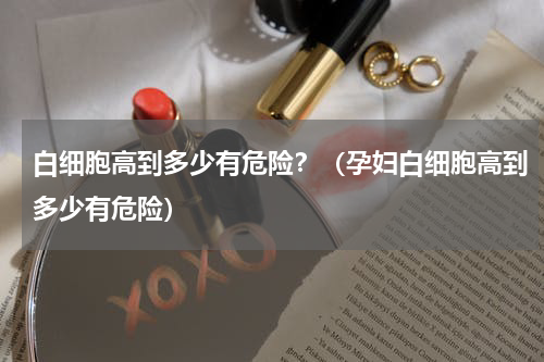 白细胞高到多少有危险？（孕妇白细胞高到多少有危险）