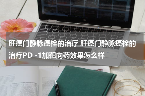 肝癌门静脉癌栓的治疗 肝癌门静脉癌栓的治疗PD -1加靶向药效果怎么样