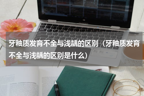 牙釉质发育不全与浅龋的区别（牙釉质发育不全与浅龋的区别是什么）