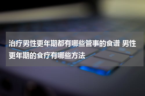 治疗男性更年期都有哪些管事的食谱 男性更年期的食疗有哪些方法