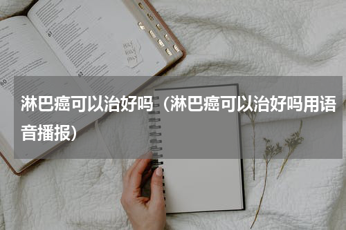 淋巴癌可以治好吗（淋巴癌可以治好吗用语音播报）
