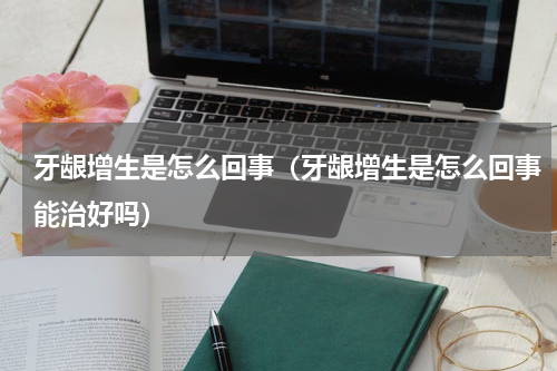 牙龈增生是怎么回事（牙龈增生是怎么回事能治好吗）