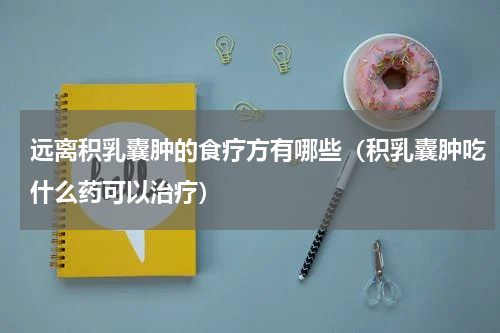 远离积乳囊肿的食疗方有哪些（积乳囊肿吃什么药可以治疗）