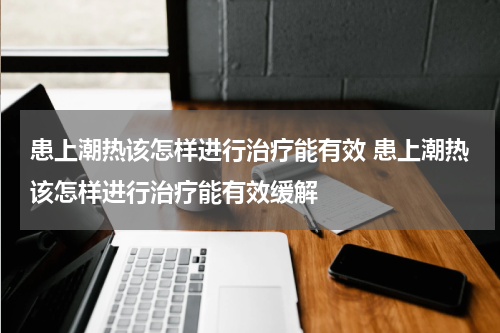 患上潮热该怎样进行治疗能有效 患上潮热该怎样进行治疗能有效缓解