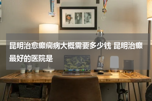 昆明治愈癫痫病大概需要多少钱 昆明治癫最好的医院是