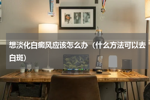 想淡化白癜风应该怎么办（什么方法可以去白斑）