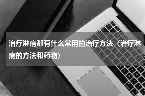 治疗淋病都有什么常用的治疗方法（治疗淋病的方法和药物）