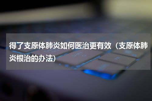 得了支原体肺炎如何医治更有效（支原体肺炎根治的办法）
