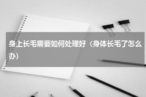 身上长毛需要如何处理好（身体长毛了怎么办）
