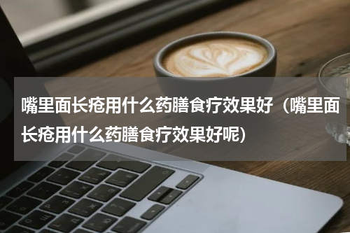 嘴里面长疮用什么药膳食疗效果好（嘴里面长疮用什么药膳食疗效果好呢）