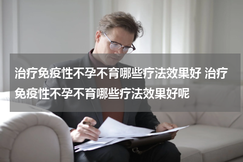 治疗免疫性不孕不育哪些疗法效果好 治疗免疫性不孕不育哪些疗法效果好呢