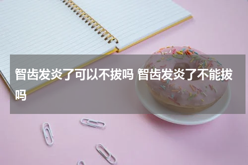 智齿发炎了可以不拔吗 智齿发炎了不能拔吗
