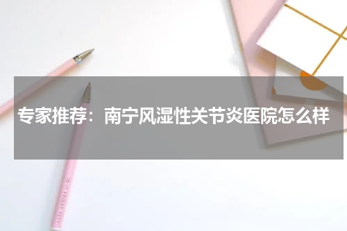 专家推荐：南宁风湿性关节炎医院怎么样