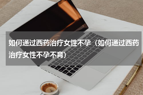 如何通过西药治疗女性不孕（如何通过西药治疗女性不孕不育）