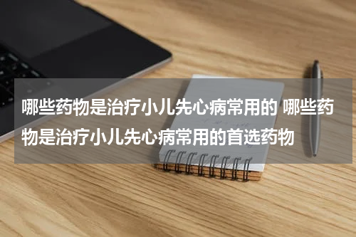 哪些药物是治疗小儿先心病常用的 哪些药物是治疗小儿先心病常用的首选药物