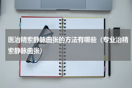 医治精索静脉曲张的方法有哪些（专业治精索静脉曲张）