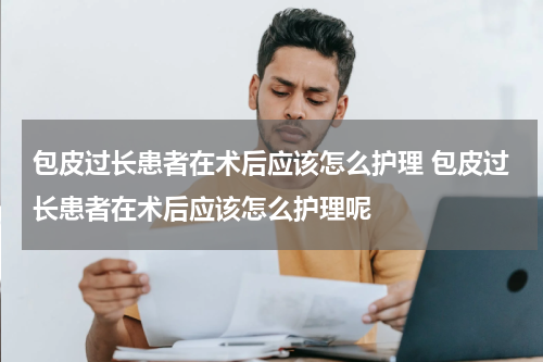 包皮过长患者在术后应该怎么护理 包皮过长患者在术后应该怎么护理呢