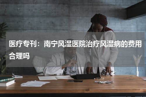 医疗专刊：南宁风湿医院治疗风湿病的费用合理吗
