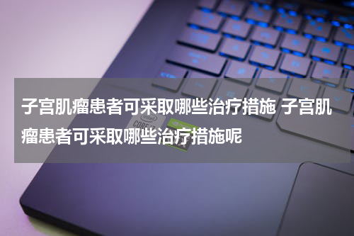 子宫肌瘤患者可采取哪些治疗措施 子宫肌瘤患者可采取哪些治疗措施呢