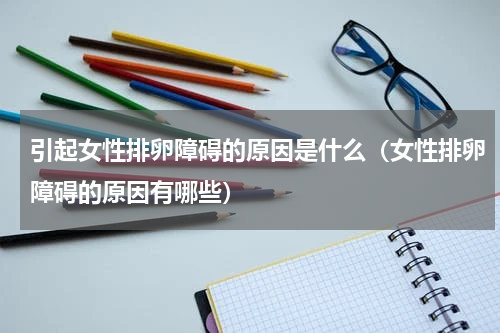 引起女性排卵障碍的原因是什么（女性排卵障碍的原因有哪些）