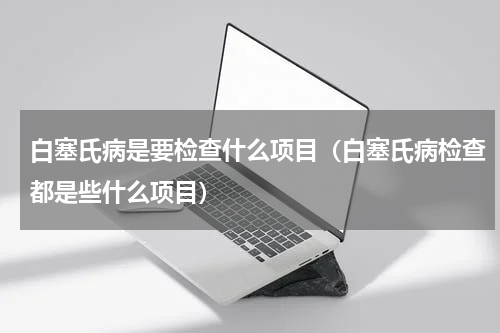 白塞氏病是要检查什么项目（白塞氏病检查都是些什么项目）