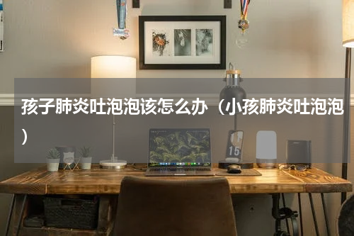 孩子肺炎吐泡泡该怎么办（小孩肺炎吐泡泡）