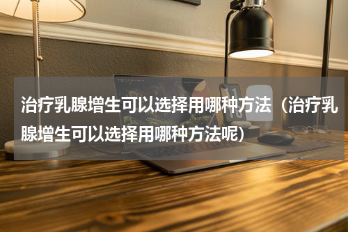治疗乳腺增生可以选择用哪种方法（治疗乳腺增生可以选择用哪种方法呢）