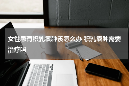 女性患有积乳囊肿该怎么办 积乳囊肿需要治疗吗