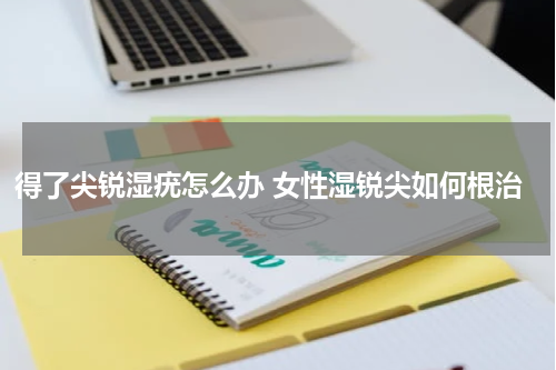 得了尖锐湿疣怎么办 女性湿锐尖如何根治