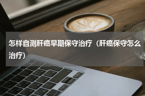 怎样自测肝癌早期保守治疗（肝癌保守怎么治疗）