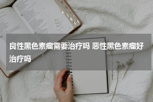 良性黑色素瘤需要治疗吗 恶性黑色素瘤好治疗吗