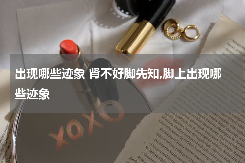 出现哪些迹象 肾不好脚先知,脚上出现哪些迹象