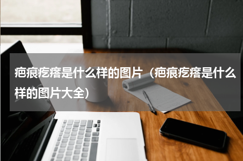 疤痕疙瘩是什么样的图片（疤痕疙瘩是什么样的图片大全）
