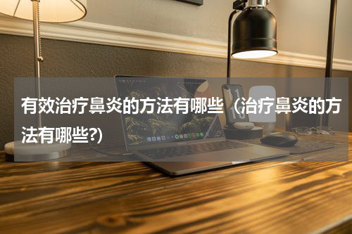 有效治疗鼻炎的方法有哪些（治疗鼻炎的方法有哪些?）