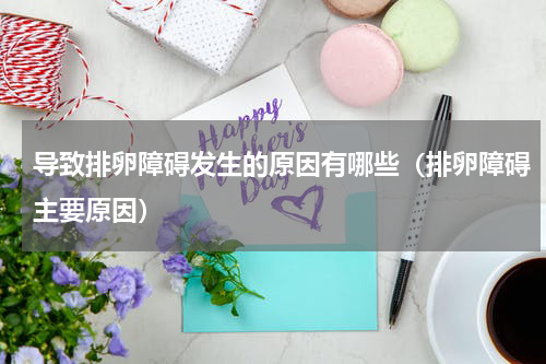 导致排卵障碍发生的原因有哪些（排卵障碍主要原因）