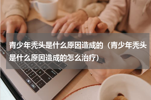 青少年秃头是什么原因造成的（青少年秃头是什么原因造成的怎么治疗）